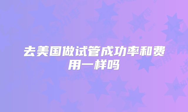 去美国做试管成功率和费用一样吗