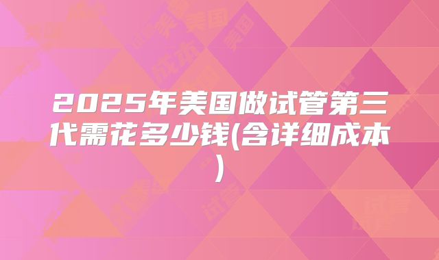 2025年美国做试管第三代需花多少钱(含详细成本)