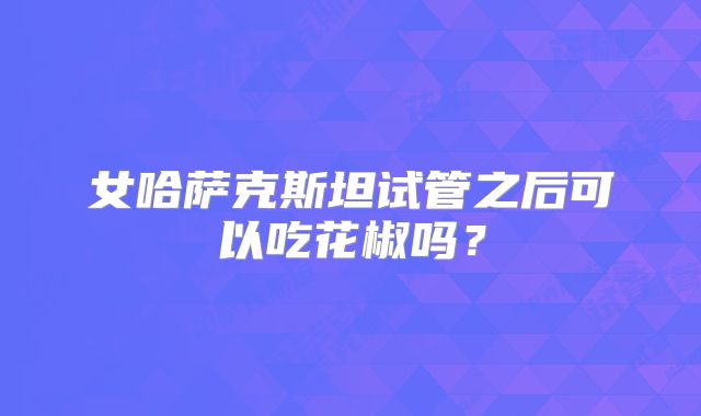 女哈萨克斯坦试管之后可以吃花椒吗?