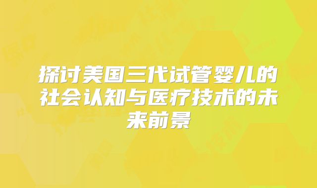 探讨美国三代试管婴儿的社会认知与医疗技术的未来前景