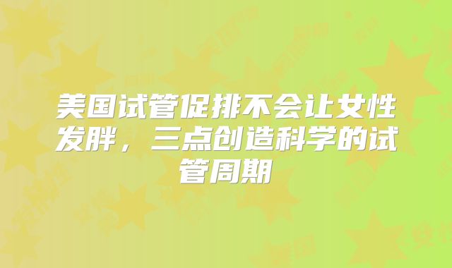美国试管促排不会让女性发胖，三点创造科学的试管周期