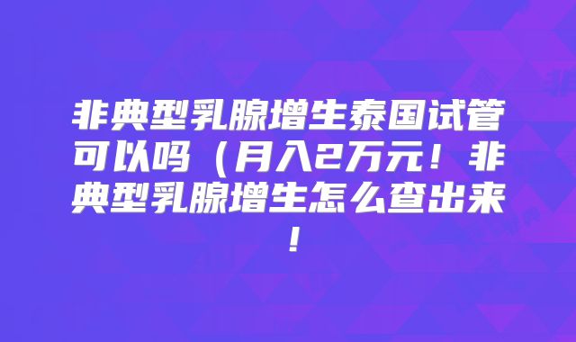 非典型乳腺增生泰国试管可以吗（月入2万元！非典型乳腺增生怎么查出来！