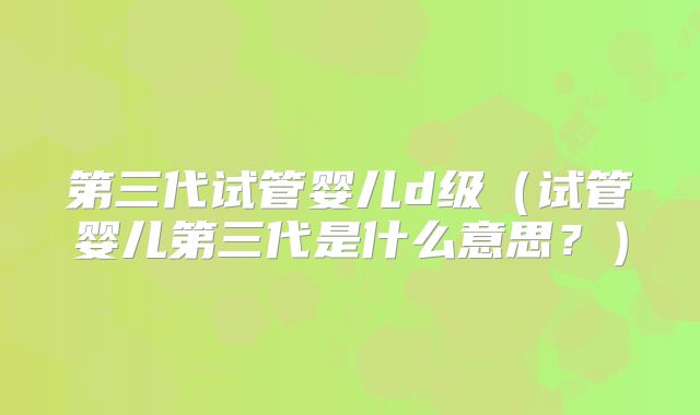 第三代试管婴儿d级(试管婴儿第三代是什么意思?)