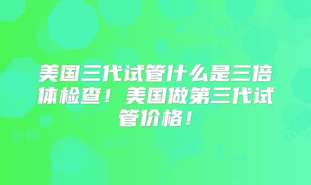 美国三代试管什么是三倍体检查！美国做第三代试管价格！