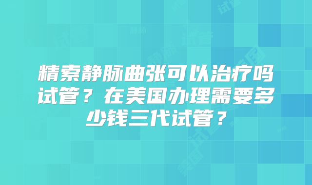 精索静脉曲张可以治疗吗试管?在美国办理需要多少钱三代试管?