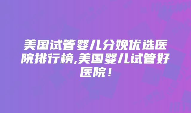 美国试管婴儿分娩优选医院排行榜,美国婴儿试管好医院！