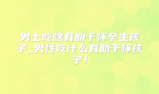 男士吃啥有助于怀孕生孩子_男性吃什么有助于怀孩子！