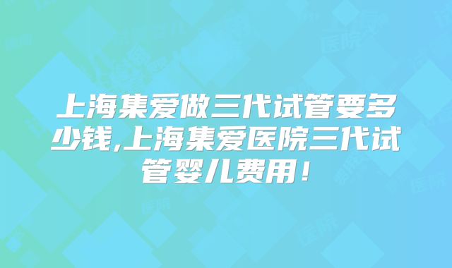上海集爱做三代试管要多少钱,上海集爱医院三代试管婴儿费用!