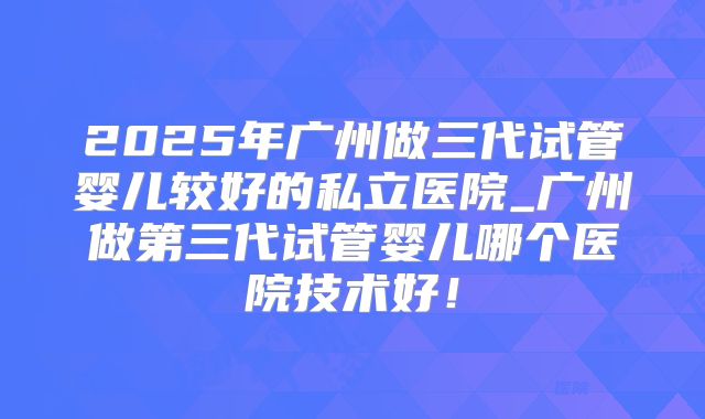 2025年广州做三代试管婴儿较好的私立医院_广州做第三代试管婴儿哪个医院技术好!