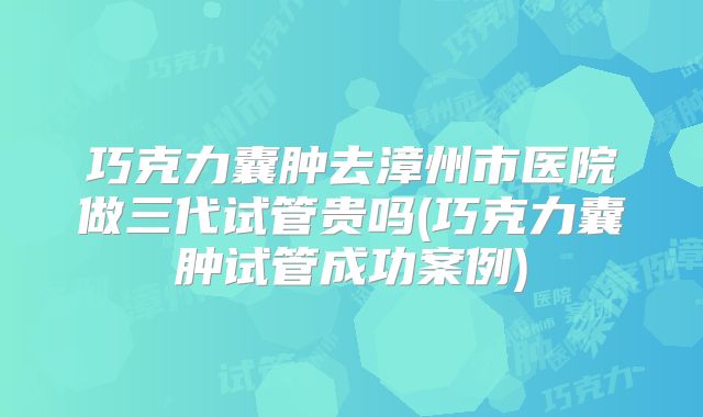 巧克力囊肿去漳州市医院做三代试管贵吗(巧克力囊肿试管成功案例)