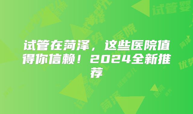 试管在菏泽，这些医院值得你信赖！2024全新推荐