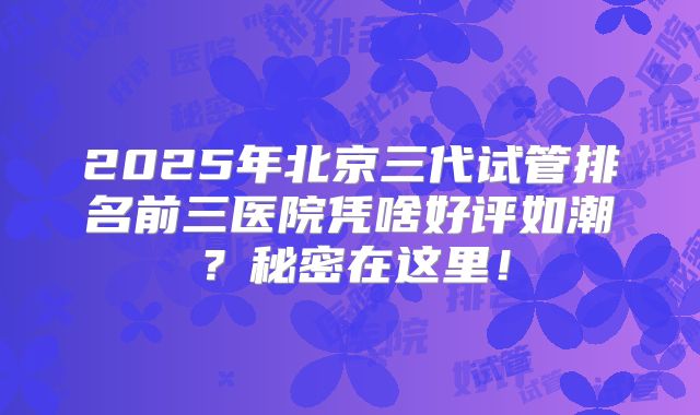 2025年北京三代试管排名前三医院凭啥好评如潮？秘密在这里！