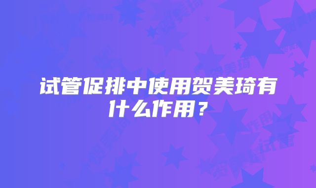 试管促排中使用贺美琦有什么作用？