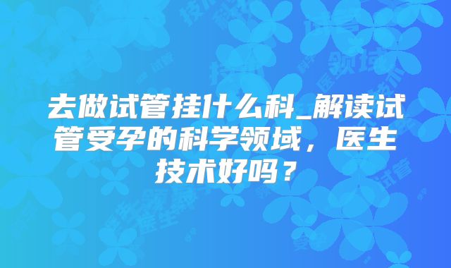去做试管挂什么科_解读试管受孕的科学领域，医生技术好吗？