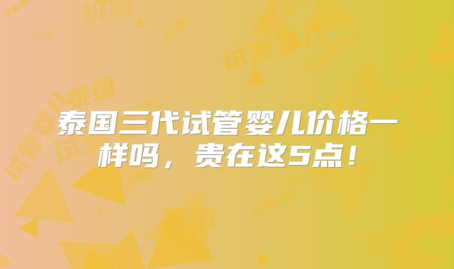 泰国三代试管婴儿价格一样吗，贵在这5点！