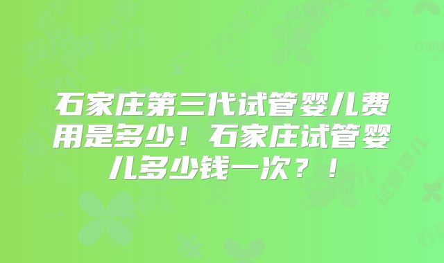 石家庄第三代试管婴儿费用是多少！石家庄试管婴儿多少钱一次？！