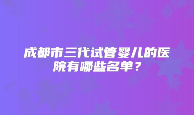成都市三代试管婴儿的医院有哪些名单?