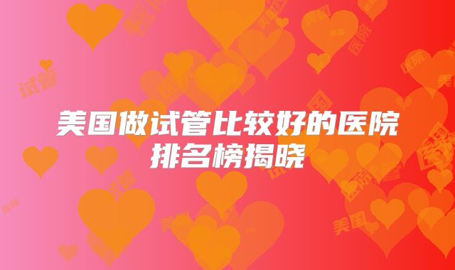 美国做试管比较好的医院排名榜揭晓