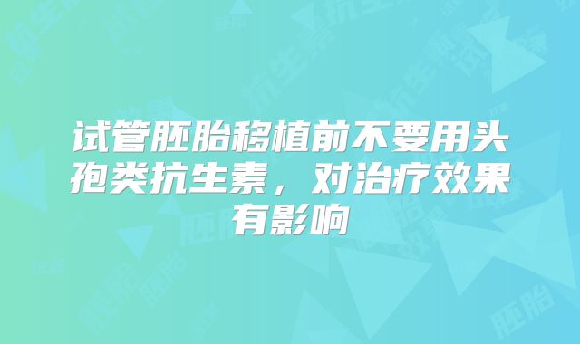 试管胚胎移植前不要用头孢类抗生素，对治疗效果有影响