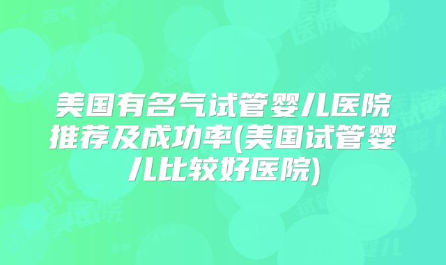美国有名气试管婴儿医院推荐及成功率(美国试管婴儿比较好医院)
