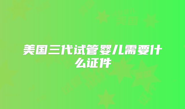 美国三代试管婴儿需要什么证件