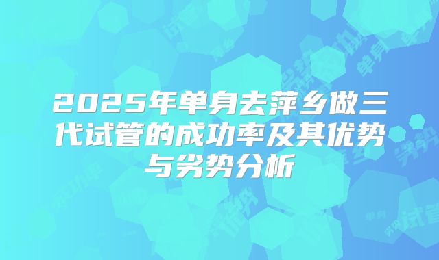2025年单身去萍乡做三代试管的成功率及其优势与劣势分析