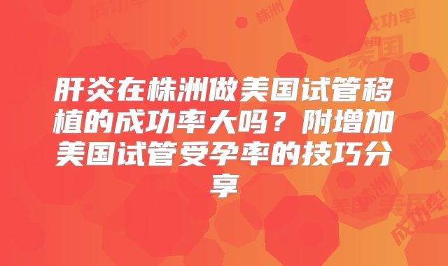 肝炎在株洲做美国试管移植的成功率大吗？附增加美国试管受孕率的技巧分享