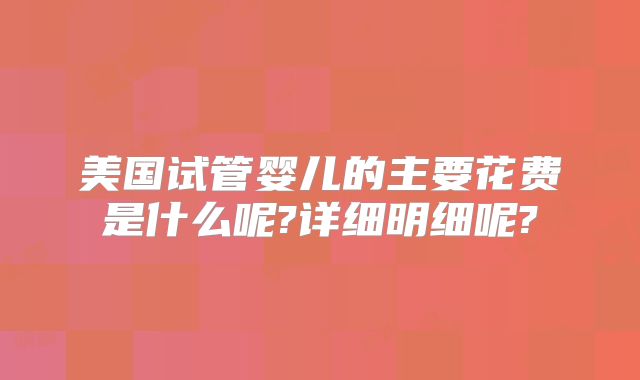 美国试管婴儿的主要花费是什么呢?详细明细呢?