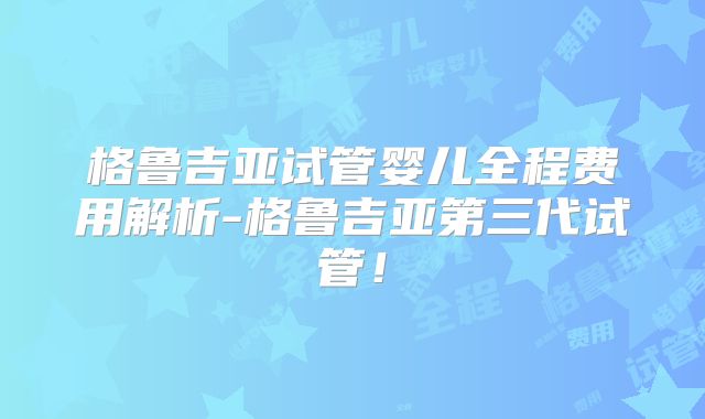 格鲁吉亚试管婴儿全程费用解析-格鲁吉亚第三代试管！