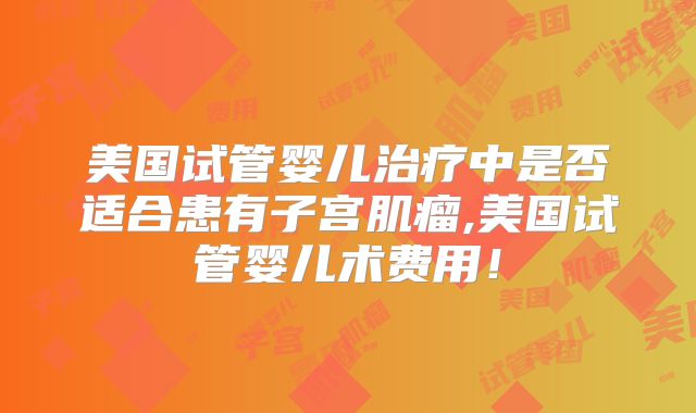 美国试管婴儿治疗中是否适合患有子宫肌瘤,美国试管婴儿术费用！