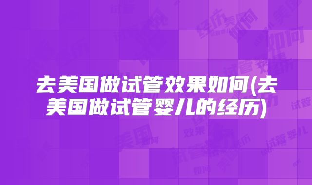 去美国做试管效果如何(去美国做试管婴儿的经历)