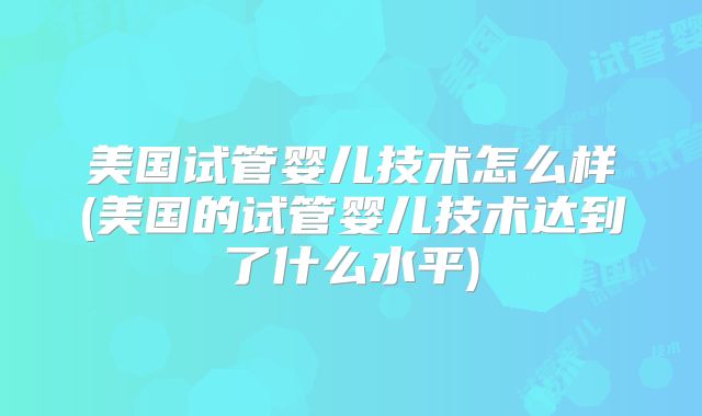 美国试管婴儿技术怎么样(美国的试管婴儿技术达到了什么水平)