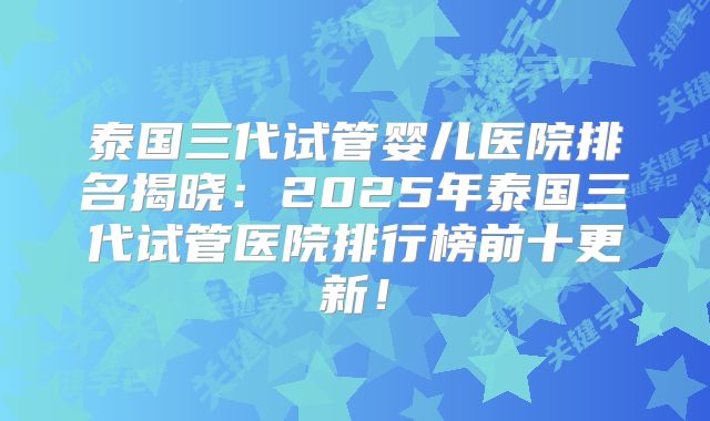 泰国三代试管婴儿医院排名揭晓：2025年泰国三代试管医院排行榜前十更新！