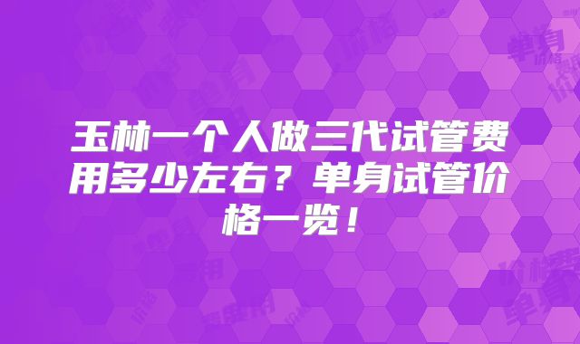 玉林一个人做三代试管费用多少左右？单身试管价格一览！
