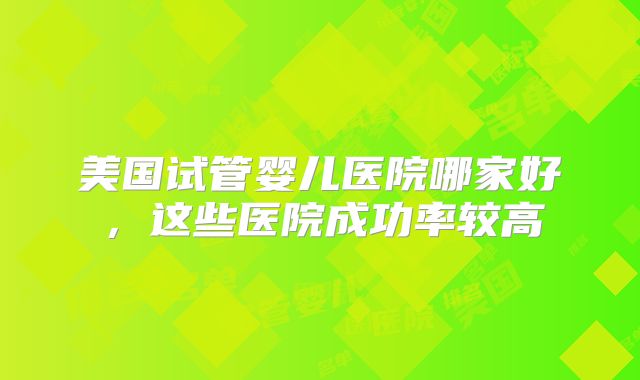 美国试管婴儿医院哪家好，这些医院成功率较高