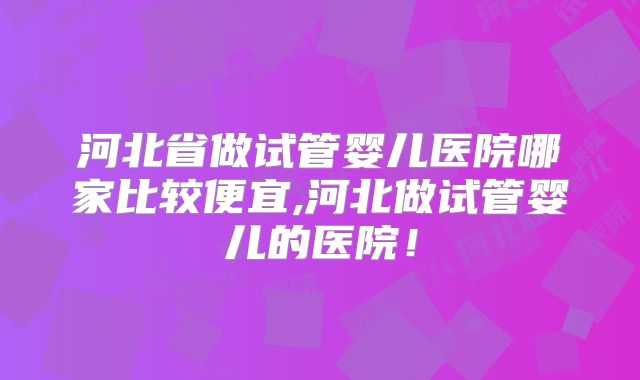 河北省做试管婴儿医院哪家比较便宜,河北做试管婴儿的医院！