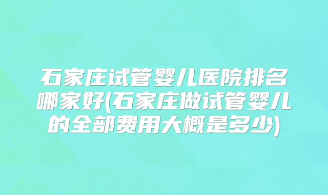 石家庄试管婴儿医院排名哪家好(石家庄做试管婴儿的全部费用大概是多少)