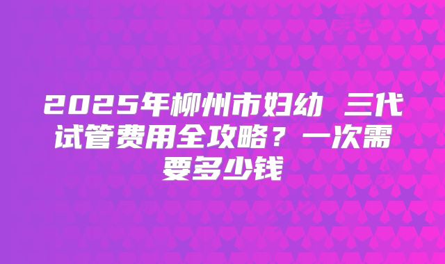 2025年柳州市妇幼 三代试管费用全攻略?一次需要多少钱