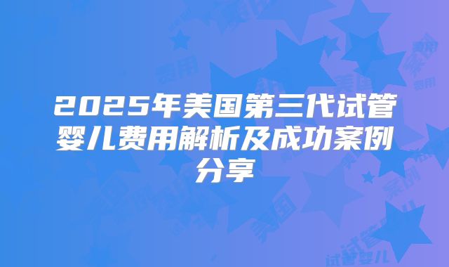 2025年美国第三代试管婴儿费用解析及成功案例分享