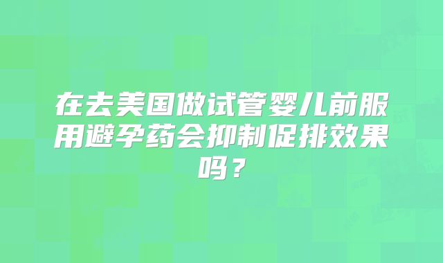 在去美国做试管婴儿前服用避孕药会抑制促排效果吗？