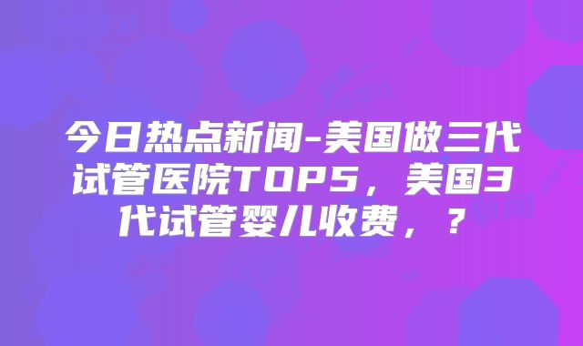 今日热点新闻-美国做三代试管医院TOP5，美国3代试管婴儿收费，？