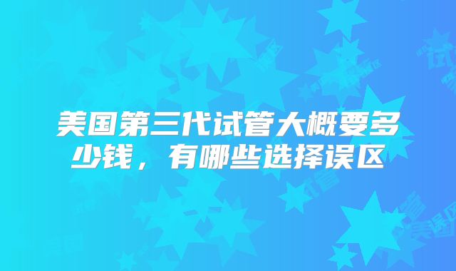 美国第三代试管大概要多少钱，有哪些选择误区