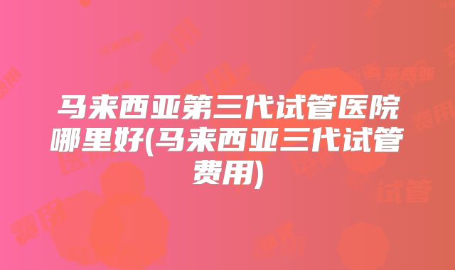 马来西亚第三代试管医院哪里好(马来西亚三代试管费用)