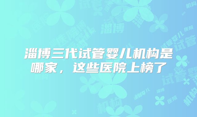 淄博三代试管婴儿机构是哪家,这些医院上榜了