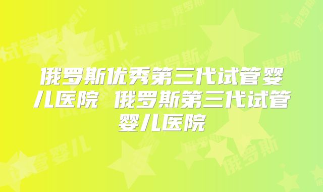 俄罗斯优秀第三代试管婴儿医院 俄罗斯第三代试管婴儿医院