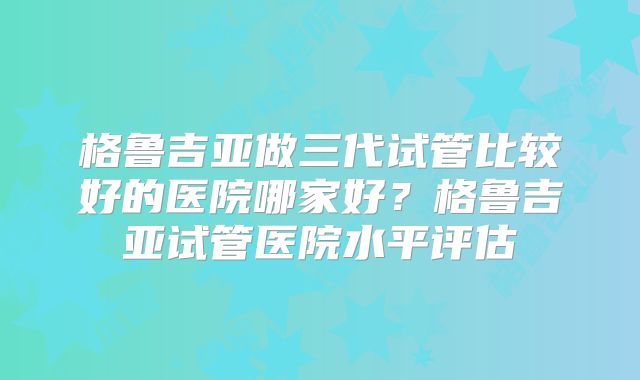 格鲁吉亚做三代试管比较好的医院哪家好？格鲁吉亚试管医院水平评估