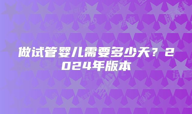 做试管婴儿需要多少天？2024年版本