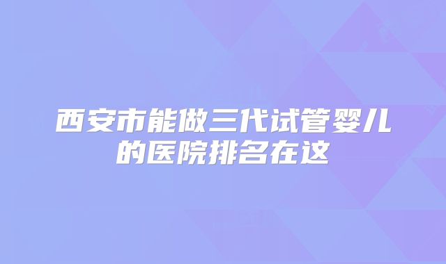 西安市能做三代试管婴儿的医院排名在这
