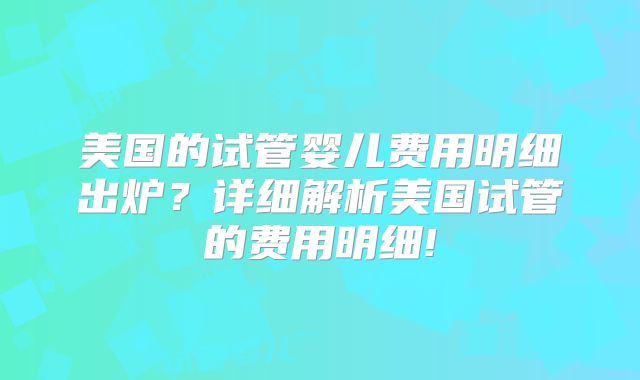 美国的试管婴儿费用明细出炉?详细解析美国试管的费用明细!