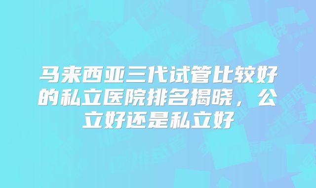 马来西亚三代试管比较好的私立医院排名揭晓，公立好还是私立好